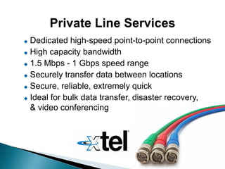 Private Line Services
 Dedicated high-speed point-to-point connections
 High capacity bandwidth

 1.5 Mbps - 1 Gbps speed range

 Securely transfer data between locations

 Secure, reliable, extremely quick

 Ideal for bulk data transfer, disaster recovery,

  & video conferencing
 
