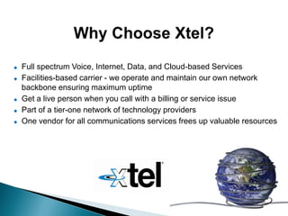    Full spectrum Voice, Internet, Data, and Cloud-based Services
   Facilities-based carrier - we operate and maintain our own network
    backbone ensuring maximum uptime
   Get a live person when you call with a billing or service issue
   Part of a tier-one network of technology providers
   One vendor for all communications services frees up valuable resources
 
