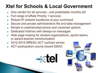    One vendor for all services - one predictable monthly bill
   Full range of eRate Priority 1 services
   Robust IP network backbone at your command
   Secure and private administrative file and data management
   Simple to sophisticated phone and voicemail options
   Dedicated hotlines with always-on messages
   Web page hosting for student organizations, sports teams,
    or parent-teacher communication
   2012-2015 MRESC ACT contract winner
   ACT participation counts toward QSAC
 