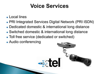 Voice Services
 Local lines
 PRI Integrated Services Digital Network (PRI ISDN)

 Dedicated domestic & international long distance

 Switched domestic & international long distance

 Toll free service (dedicated or switched)

 Audio conferencing
 