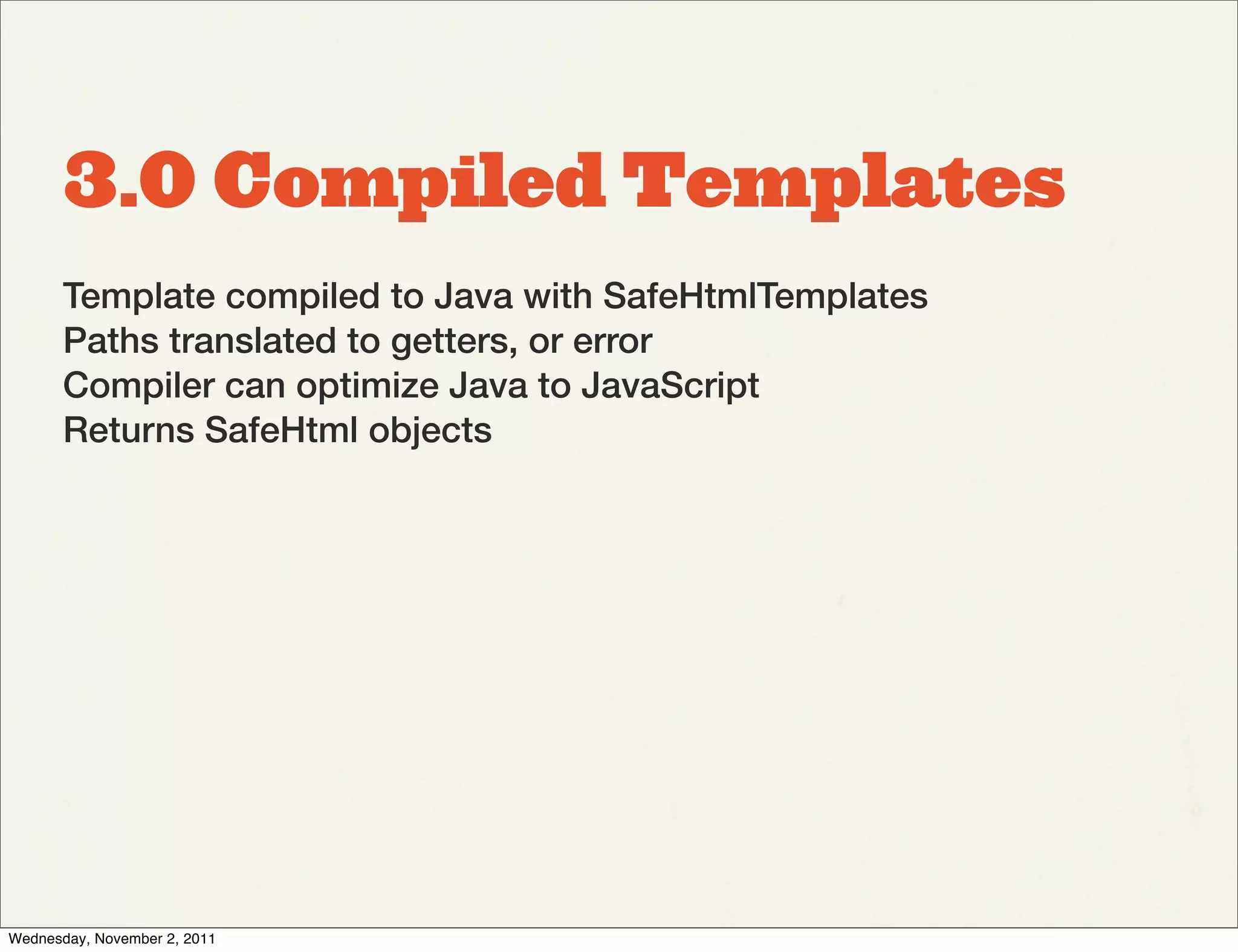 3.0 Compiled Templates
       Template compiled to Java with SafeHtmlTemplates
       Paths translated to getters, or error
       Compiler can optimize Java to JavaScript
       Returns SafeHtml objects




Wednesday, November 2, 2011
 