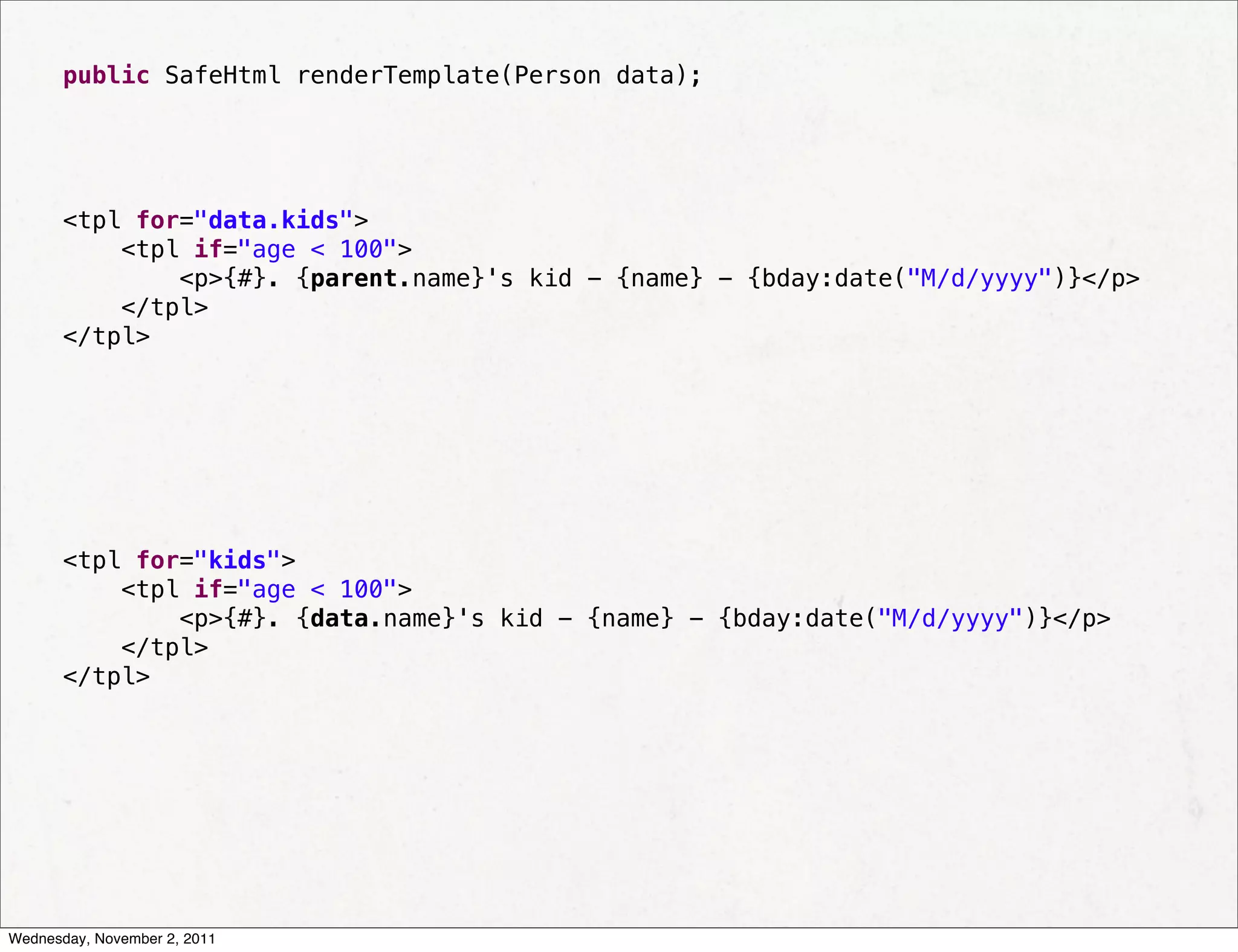 public SafeHtml renderTemplate(Person data);




       <tpl for="data.kids">
           <tpl if="age < 100">
               <p>{#}. {parent.name}'s kid - {name} - {bday:date("M/d/yyyy")}</p>
           </tpl>
       </tpl>




       <tpl for="kids">
           <tpl if="age < 100">
               <p>{#}. {data.name}'s kid - {name} - {bday:date("M/d/yyyy")}</p>
           </tpl>
       </tpl>




Wednesday, November 2, 2011
 