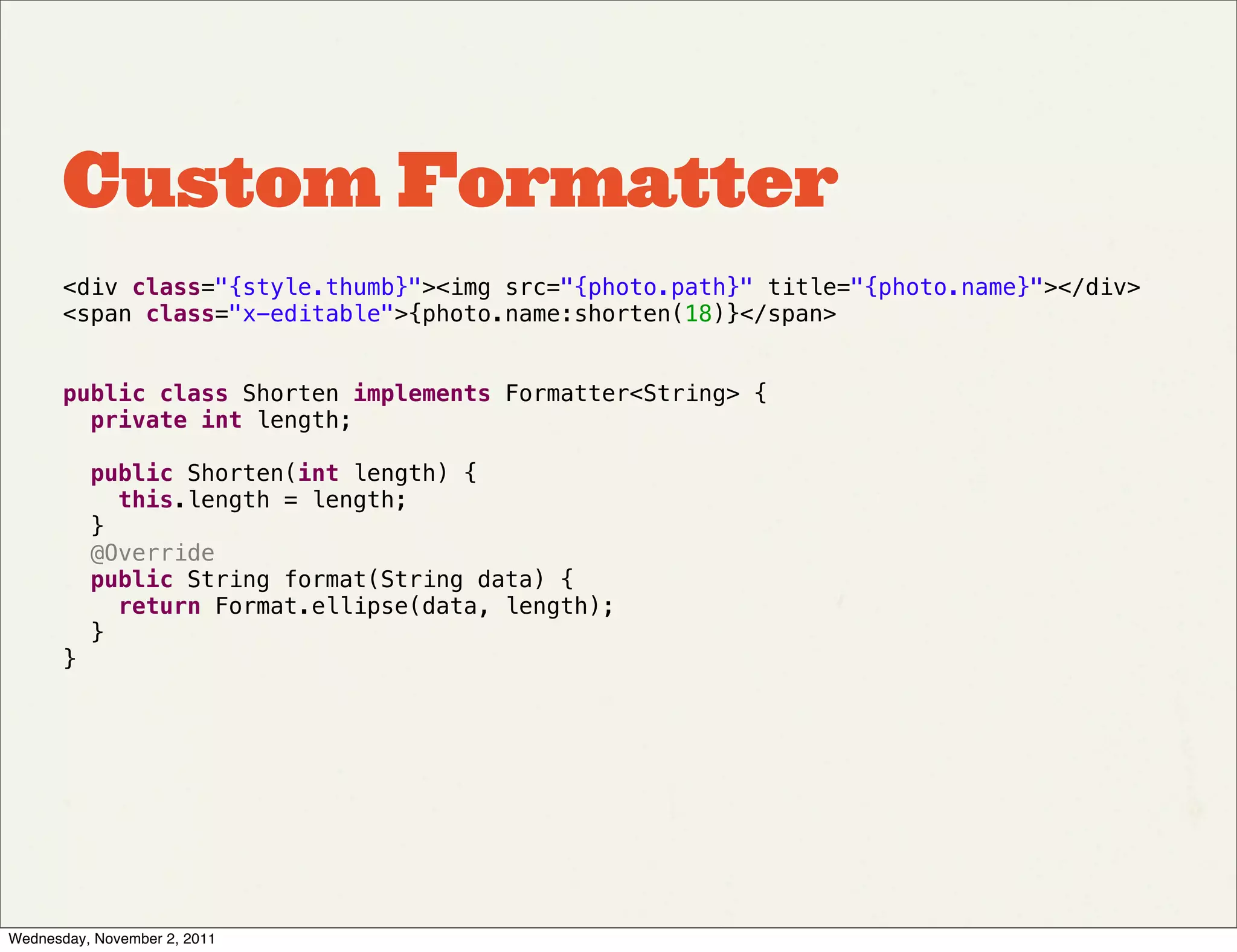 Custom Formatter
       <div class="{style.thumb}"><img src="{photo.path}" title="{photo.name}"></div>
       <span class="x-editable">{photo.name:shorten(18)}</span>


       public class Shorten implements Formatter<String> {
         private int length;

         public Shorten(int length) {
           this.length = length;
         }
         @Override
         public String format(String data) {
           return Format.ellipse(data, length);
         }
       }




Wednesday, November 2, 2011
 