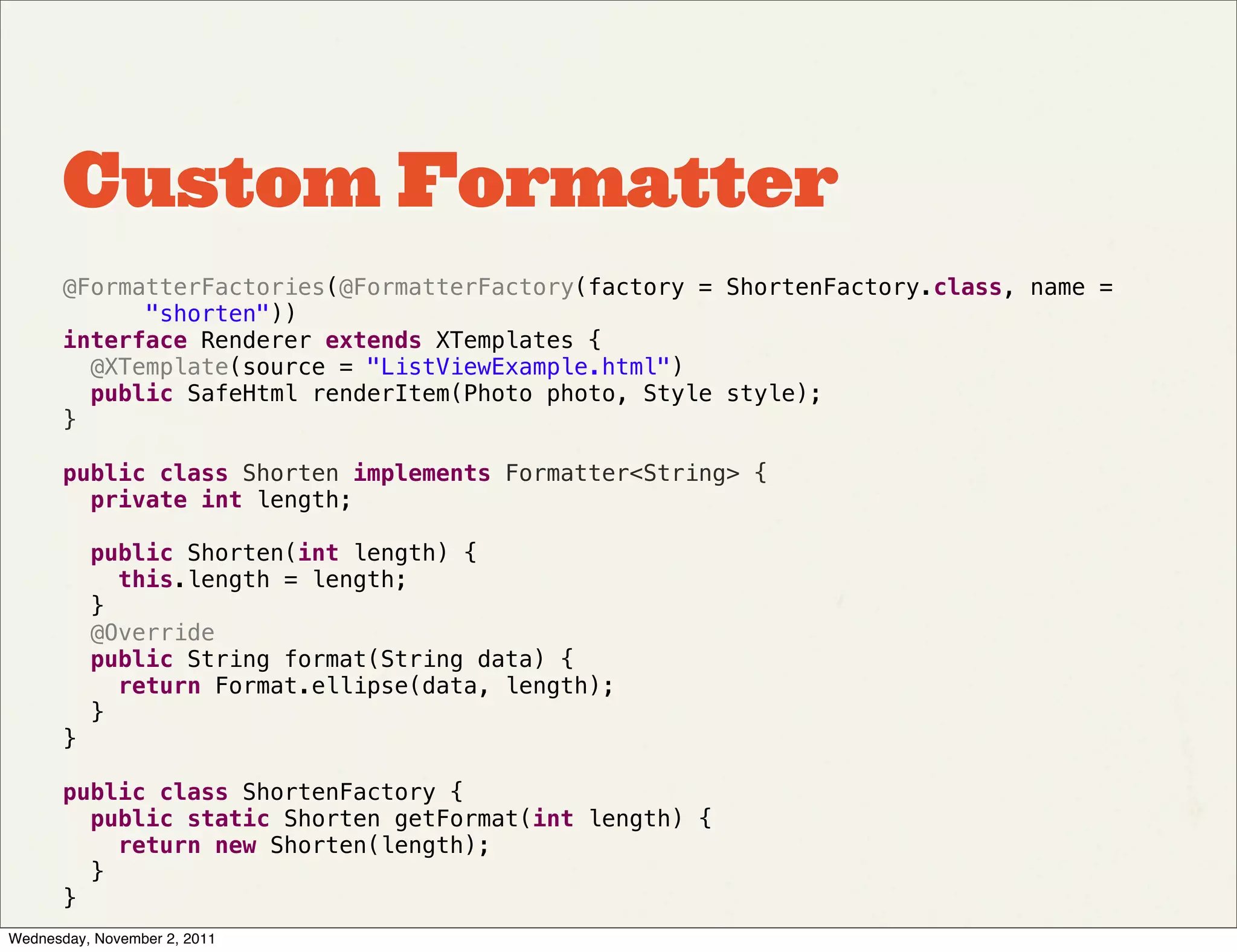 Custom Formatter
       @FormatterFactories(@FormatterFactory(factory = ShortenFactory.class, name =
             "shorten"))
       interface Renderer extends XTemplates {
         @XTemplate(source = "ListViewExample.html")
         public SafeHtml renderItem(Photo photo, Style style);
       }

       public class Shorten implements Formatter<String> {
         private int length;

         public Shorten(int length) {
           this.length = length;
         }
         @Override
         public String format(String data) {
           return Format.ellipse(data, length);
         }
       }

       public class ShortenFactory {
         public static Shorten getFormat(int length) {
           return new Shorten(length);
         }
       }
Wednesday, November 2, 2011
 