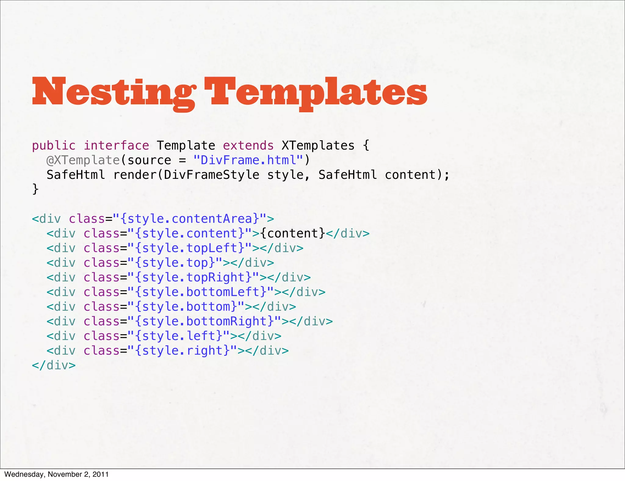 Nesting Templates
       public interface Template extends XTemplates {
         @XTemplate(source = "DivFrame.html")
         SafeHtml render(DivFrameStyle style, SafeHtml content);
       }

       <div class="{style.contentArea}">
         <div class="{style.content}">{content}</div>
         <div class="{style.topLeft}"></div>
         <div class="{style.top}"></div>
         <div class="{style.topRight}"></div>
         <div class="{style.bottomLeft}"></div>
         <div class="{style.bottom}"></div>
         <div class="{style.bottomRight}"></div>
         <div class="{style.left}"></div>
         <div class="{style.right}"></div>
       </div>




Wednesday, November 2, 2011
 