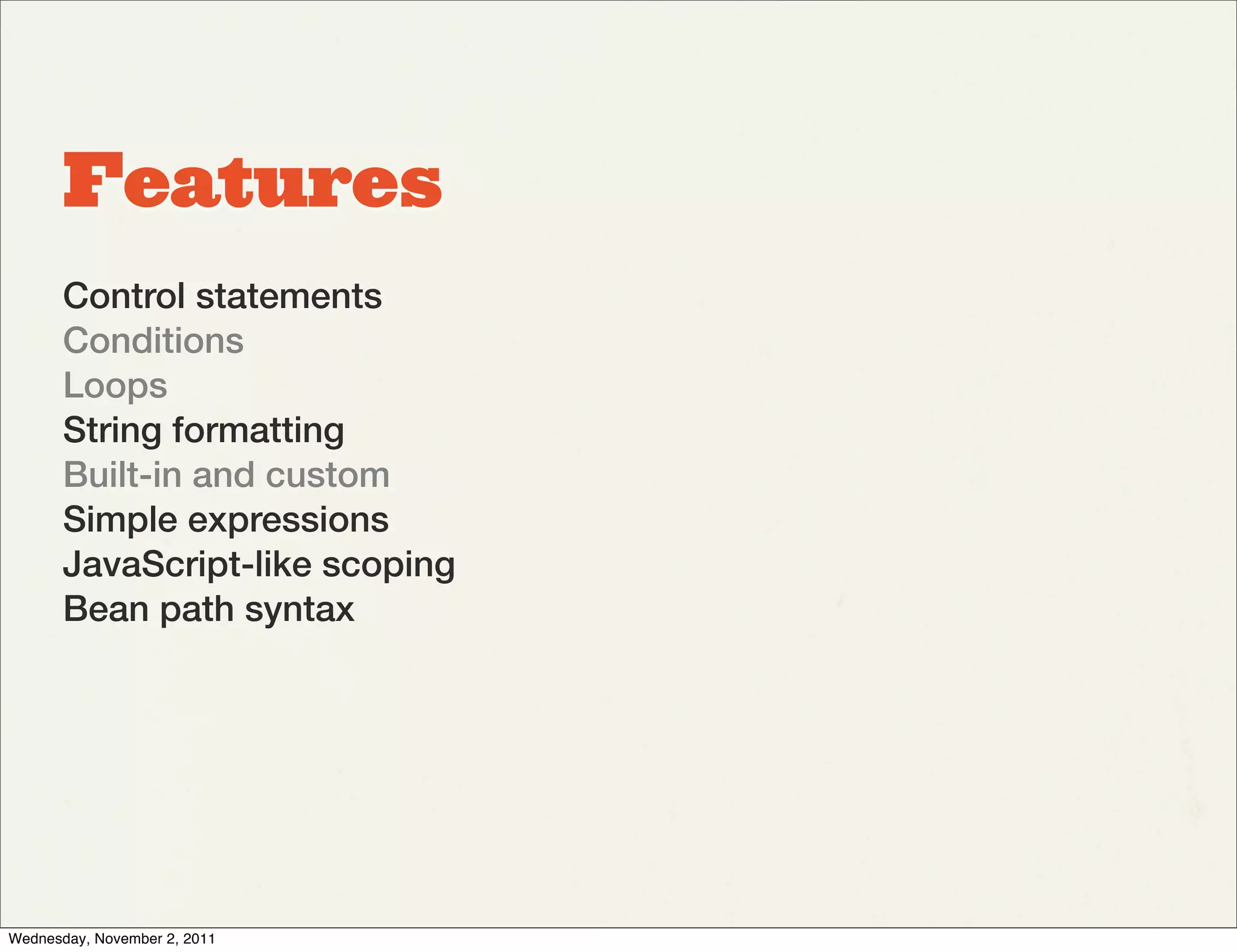 Features
       Control statements
       Conditions
       Loops
       String formatting
       Built-in and custom
       Simple expressions
       JavaScript-like scoping
       Bean path syntax




Wednesday, November 2, 2011
 