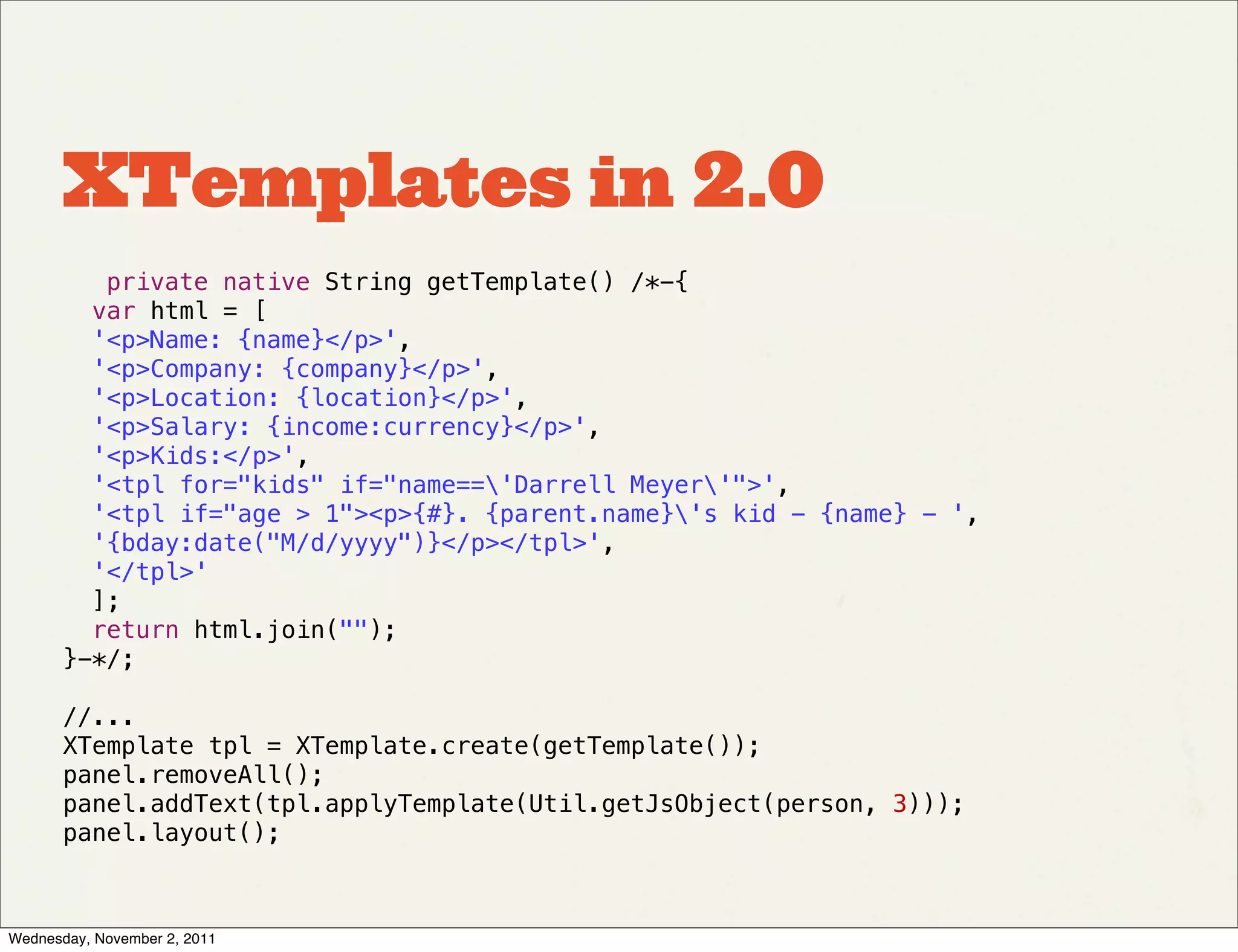 XTemplates in 2.0
          private native String getTemplate() /*-{
         var html = [
         '<p>Name: {name}</p>',
         '<p>Company: {company}</p>',
         '<p>Location: {location}</p>',
         '<p>Salary: {income:currency}</p>',
         '<p>Kids:</p>',
         '<tpl for="kids" if="name=='Darrell Meyer'">',
         '<tpl if="age > 1"><p>{#}. {parent.name}'s kid - {name} - ',
         '{bday:date("M/d/yyyy")}</p></tpl>',
         '</tpl>'
         ];
         return html.join("");
       }-*/;

       //...
       XTemplate tpl = XTemplate.create(getTemplate());  
       panel.removeAll();  
       panel.addText(tpl.applyTemplate(Util.getJsObject(person, 3)));
       panel.layout();



Wednesday, November 2, 2011
 
