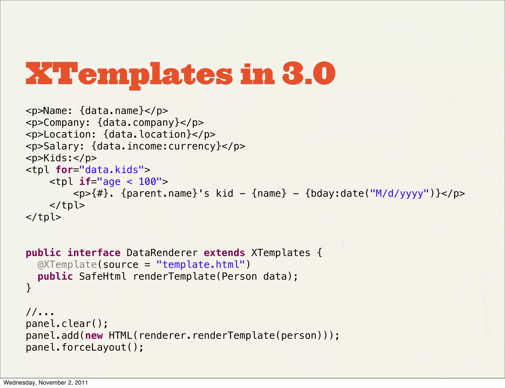 XTemplates in 3.0
       <p>Name: {data.name}</p>
       <p>Company: {data.company}</p>
       <p>Location: {data.location}</p>
       <p>Salary: {data.income:currency}</p>
       <p>Kids:</p>
       <tpl for="data.kids">
           <tpl if="age < 100">
               <p>{#}. {parent.name}'s kid - {name} - {bday:date("M/d/yyyy")}</p>
           </tpl>
       </tpl>


       public interface DataRenderer extends XTemplates {
         @XTemplate(source = "template.html")
         public SafeHtml renderTemplate(Person data);
       }

       //...
       panel.clear();
       panel.add(new HTML(renderer.renderTemplate(person)));
       panel.forceLayout();


Wednesday, November 2, 2011
 