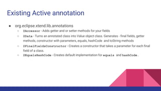 Existing Active annotation
● org.eclipse.xtend.lib.annotations
○ @Accessor - Adds getter and or setter methods for your fields
○ @Data - Turns an annotated class into Value object class. Generates - final fields, getter
methods, constructor with parameters, equals, hashCode and toString methods
○ @FinalFieldsConstructor - Creates a constructor that takes a parameter for each final
field of a class.
○ @EqualsHashCode - Creates default implementation for equals and hashCode.
 