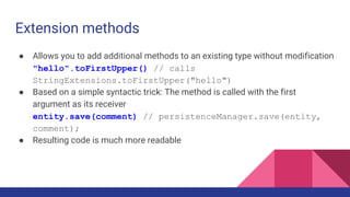 Extension methods
● Allows you to add additional methods to an existing type without modification
"hello".toFirstUpper() // calls
StringExtensions.toFirstUpper("hello")
● Based on a simple syntactic trick: The method is called with the first
argument as its receiver
entity.save(comment) // persistenceManager.save(entity,
comment);
● Resulting code is much more readable
 