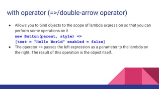with operator (=>/double-arrow operator)
● Allows you to bind objects to the scope of lambda expression so that you can
perform some operations on it
new Button(parent, style) =>
[text = “Hello World” enabled = false]
● The operator => passes the left expression as a parameter to the lambda on
the right. The result of this operation is the object itself.
 