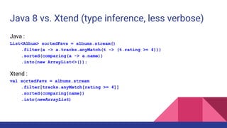 Java 8 vs. Xtend (type inference, less verbose)
Java :
List<Album> sortedFavs = albums.stream()
.filter(a -> a.tracks.anyMatch(t -> (t.rating >= 4)))
.sorted(comparing(a -> a.name))
.into(new ArrayList<>());
Xtend :
val sortedFavs = albums.stream
.filter[tracks.anyMatch[rating >= 4]]
.sorted(comparing[name])
.into(newArrayList)
 