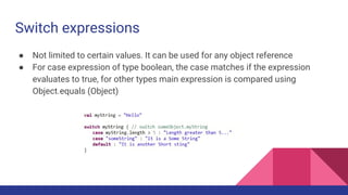 Switch expressions
● Not limited to certain values. It can be used for any object reference
● For case expression of type boolean, the case matches if the expression
evaluates to true, for other types main expression is compared using
Object.equals (Object)
 
