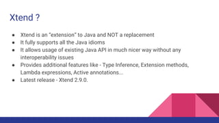 Xtend ?
● Xtend is a statically typed programming language
● It is an “extension” to Java and NOT a replacement
● It fully supports all the Java idioms
● It allows usage of existing Java API in much nicer way without any
interoperability issues
● Provides additional features like - Type Inference, Extension methods,
Lambda expressions, Active annotations...
● Latest release - Xtend 2.9.0.
 