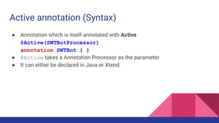 Active annotation (Syntax)
● Annotation which is itself annotated with Active
@Active(SWTBotProcessor)
annotation SWTBot { }
● @Active takes a Annotation Processor as the parameter
● It can either be declared in Java or Xtend.
 