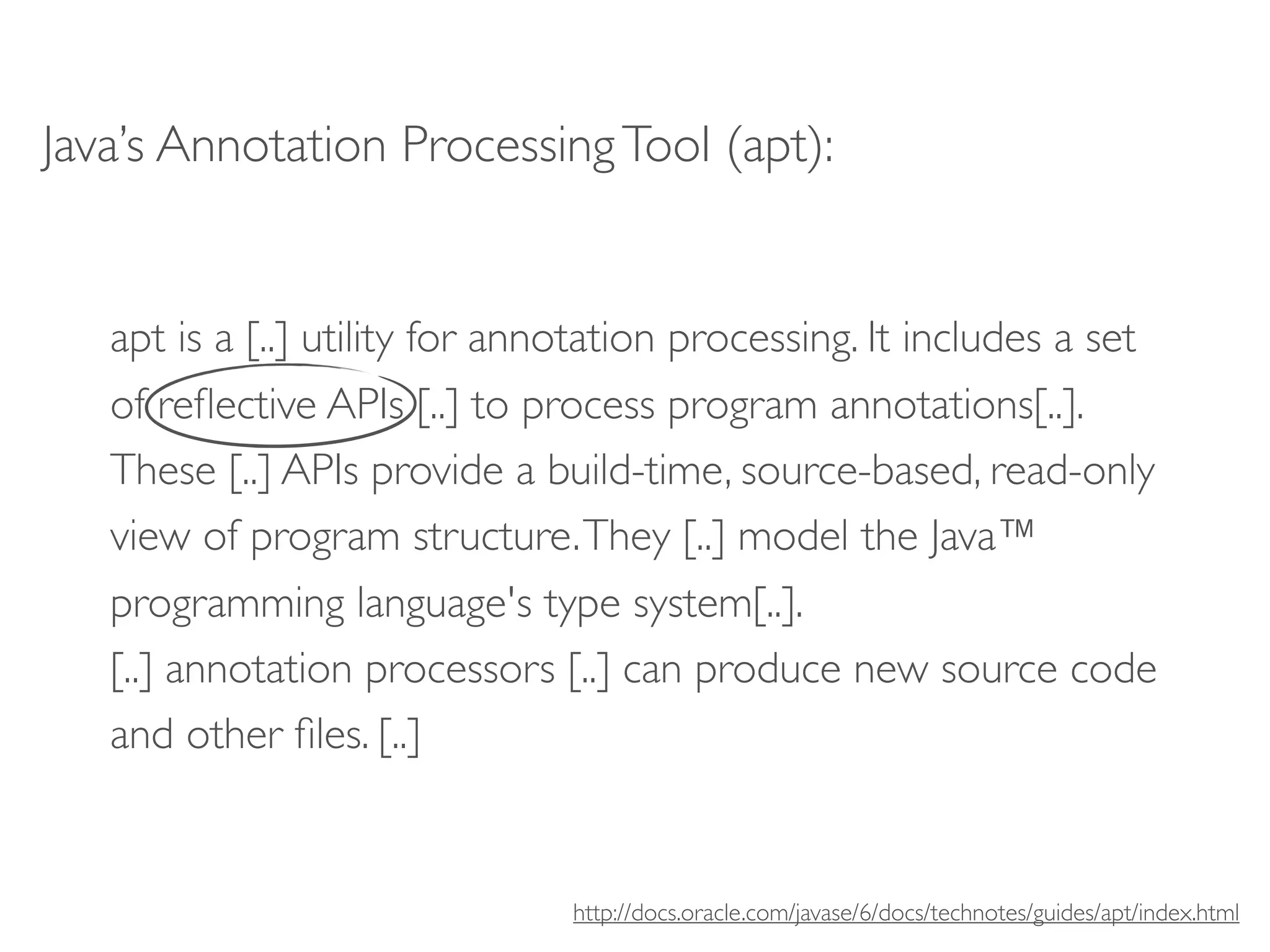 Java’s Annotation Processing Tool (apt):


   apt is a [..] utility for annotation processing. It includes a set
   of reﬂective APIs [..] to process program annotations[..].
   These [..] APIs provide a build-time, source-based, read-only
   view of program structure. They [..] model the Java™
   programming language's type system[..].
   [..] annotation processors [..] can produce new source code
   and other ﬁles. [..]


                                http://docs.oracle.com/javase/6/docs/technotes/guides/apt/index.html
 