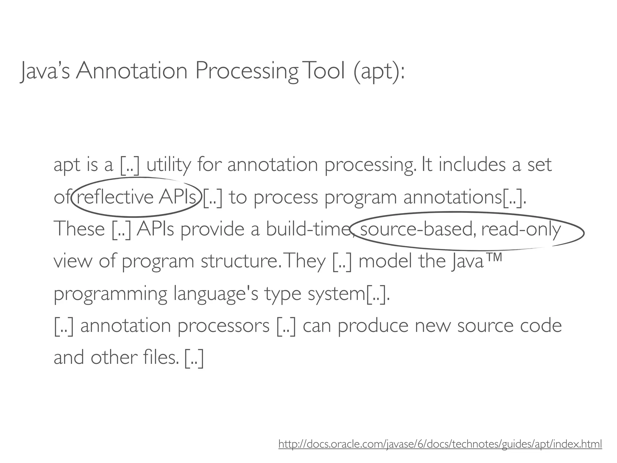 Java’s Annotation Processing Tool (apt):


   apt is a [..] utility for annotation processing. It includes a set
   of reﬂective APIs [..] to process program annotations[..].
   These [..] APIs provide a build-time, source-based, read-only
   view of program structure. They [..] model the Java™
   programming language's type system[..].
   [..] annotation processors [..] can produce new source code
   and other ﬁles. [..]


                                http://docs.oracle.com/javase/6/docs/technotes/guides/apt/index.html
 
