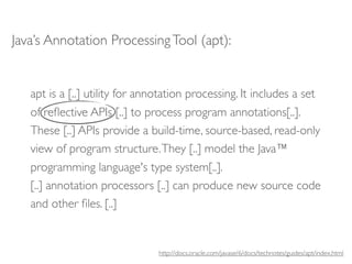 Java’s Annotation Processing Tool (apt):


   apt is a [..] utility for annotation processing. It includes a set
   of reﬂective APIs [..] to process program annotations[..].
   These [..] APIs provide a build-time, source-based, read-only
   view of program structure. They [..] model the Java™
   programming language's type system[..].
   [..] annotation processors [..] can produce new source code
   and other ﬁles. [..]


                                http://docs.oracle.com/javase/6/docs/technotes/guides/apt/index.html
 