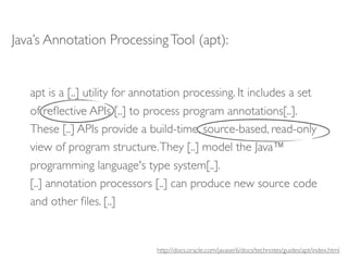 Java’s Annotation Processing Tool (apt):


   apt is a [..] utility for annotation processing. It includes a set
   of reﬂective APIs [..] to process program annotations[..].
   These [..] APIs provide a build-time, source-based, read-only
   view of program structure. They [..] model the Java™
   programming language's type system[..].
   [..] annotation processors [..] can produce new source code
   and other ﬁles. [..]


                                http://docs.oracle.com/javase/6/docs/technotes/guides/apt/index.html
 