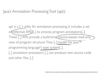 Java’s Annotation Processing Tool (apt):


   apt is a [..] utility for annotation processing. It includes a set
   of reﬂective APIs [..] to process program annotations[..].
   These [..] APIs provide a build-time, source-based, read-only
   view of program structure. They [..] model the Java™
   programming language's type system[..].
   [..] annotation processors [..] can produce new source code
   and other ﬁles. [..]


                                http://docs.oracle.com/javase/6/docs/technotes/guides/apt/index.html
 