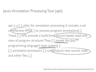 Java’s Annotation Processing Tool (apt):


   apt is a [..] utility for annotation processing. It includes a set
   of reﬂective APIs [..] to process program annotations[..].
   These [..] APIs provide a build-time, source-based, read-only
   view of program structure. They [..] model the Java™
   programming language's type system[..].
   [..] annotation processors [..] can produce new source code
   and other ﬁles. [..]


                                http://docs.oracle.com/javase/6/docs/technotes/guides/apt/index.html
 