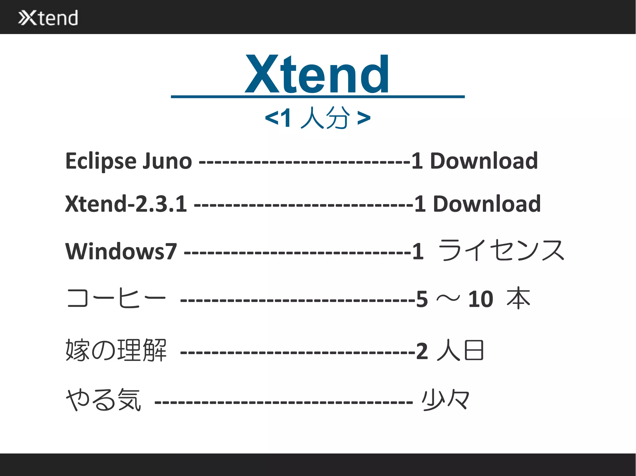 Xtend
                     <1 人分 >
Eclipse Juno ---------------------------1 Download
Xtend-2.3.1 ----------------------------1 Download
Windows7 -----------------------------1 ライセンス
コーヒー ------------------------------5 ～ 10 本

嫁の理解 ------------------------------2 人日
やる気 --------------------------------- 少々
 