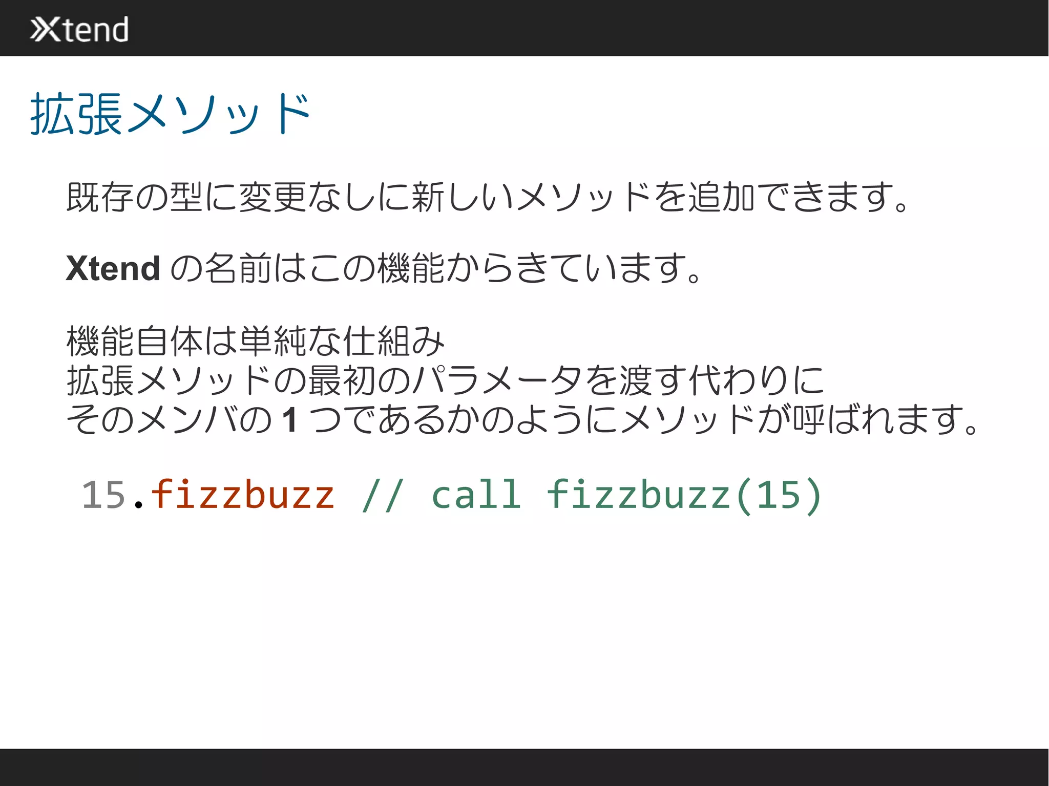 拡張メソッド
既存の型に変更なしに新しいメソッドを追加できます。

Xtend の名前はこの機能からきています。

機能自体は単純な仕組み
拡張メソッドの最初のパラメータを渡す代わりに
そのメンバの 1 つであるかのようにメソッドが呼ばれます。

 15.fizzbuzz // call fizzbuzz(15)
 