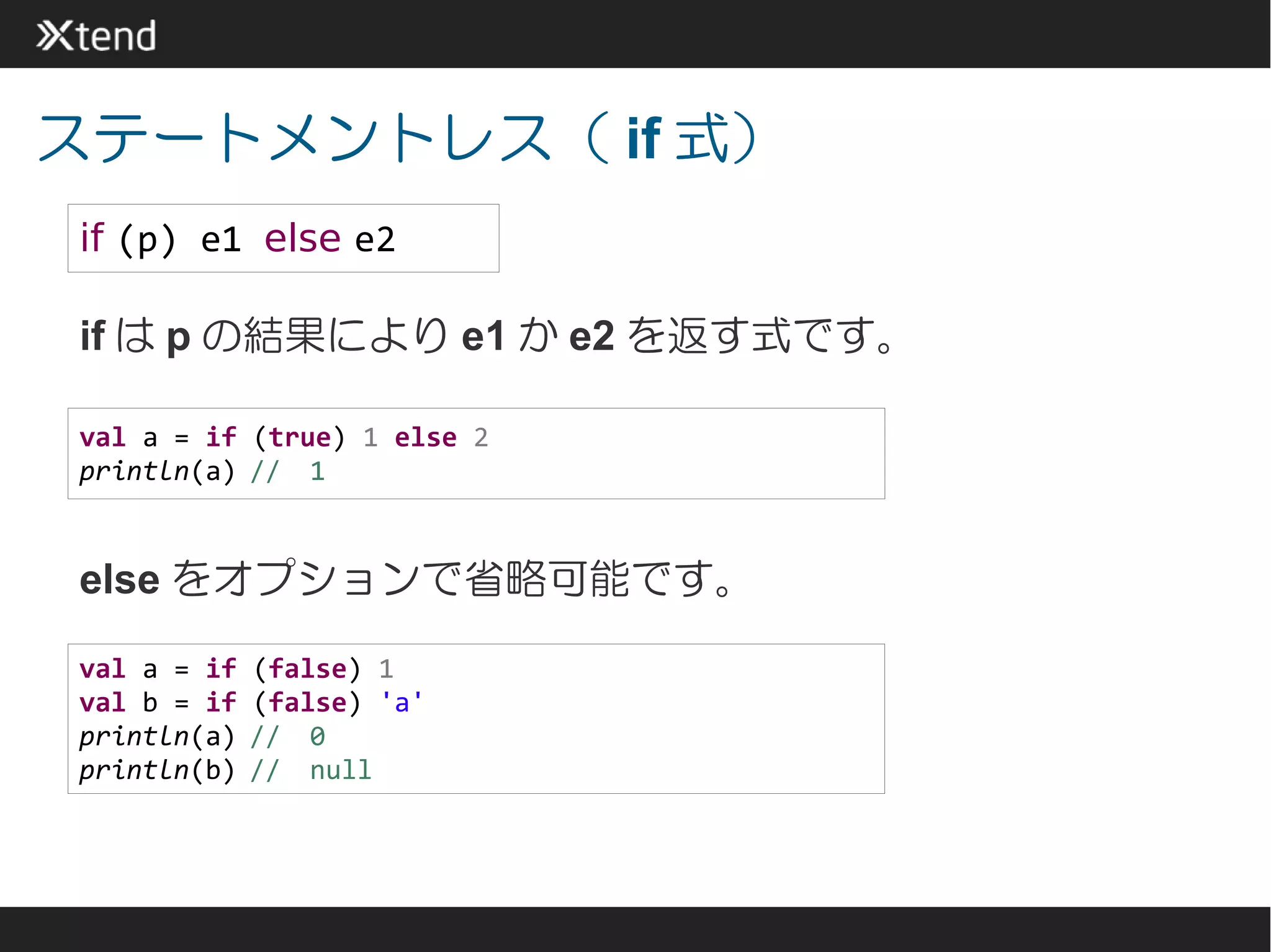 ステートメントレス（ if 式）
if (p) e1 else e2

if は p の結果により e1 か e2 を返す式です。

val a = if (true) 1 else 2
println(a) //　1


else をオプションで省略可能です。

val a = if   (false) 1
val b = if   (false) 'a'
println(a)   //　0
println(b)   //　null
 