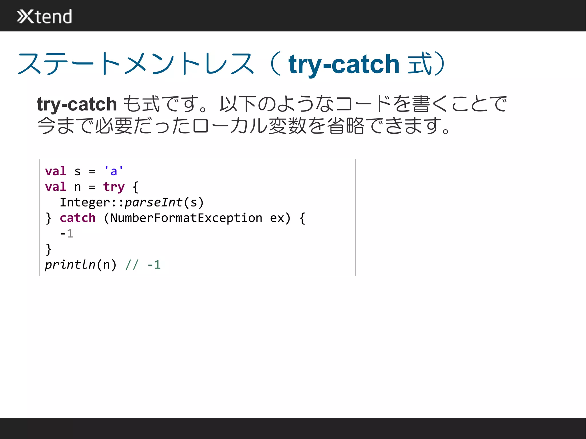 ステートメントレス（ try-catch 式）
 try-catch も式です。以下のようなコードを書くことで
 今まで必要だったローカル変数を省略できます。

 val s = 'a'
 val n = try {
   Integer::parseInt(s)
 } catch (NumberFormatException ex) {
   -1
 }
 println(n) // -1
 