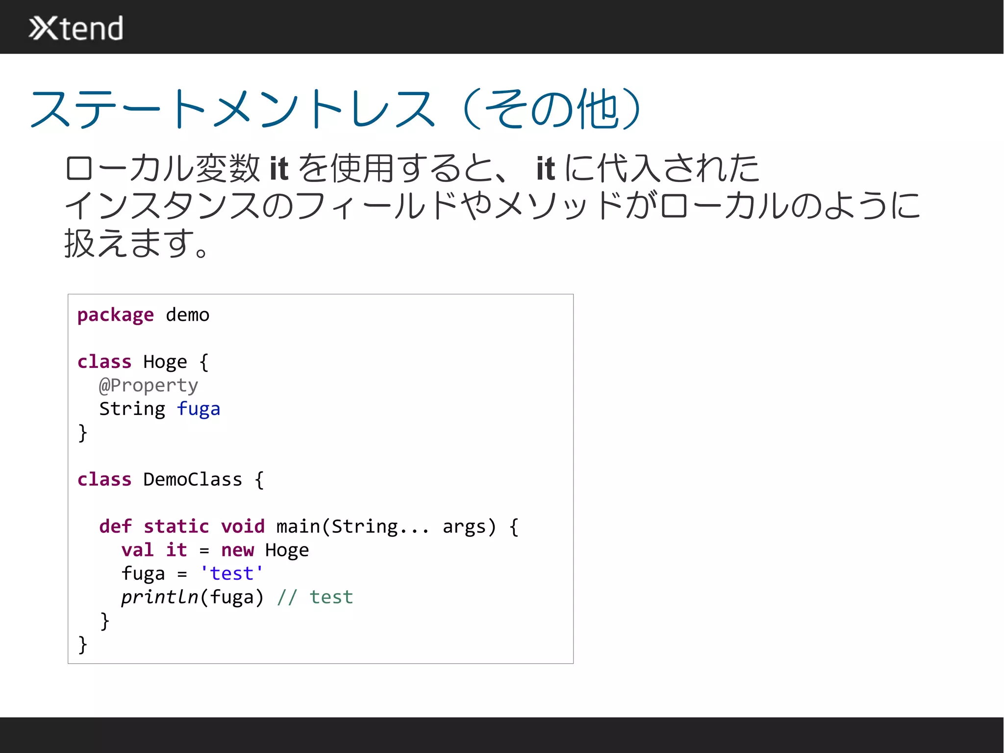 ステートメントレス（その他）
ローカル変数 it を使用すると、 it に代入された
インスタンスのフィールドやメソッドがローカルのように
扱えます。

 package demo

 class Hoge {
   @Property
   String fuga
 }

 class DemoClass {

     def static void main(String... args) {
       val it = new Hoge
       fuga = 'test'
       println(fuga) // test
     }
 }
 