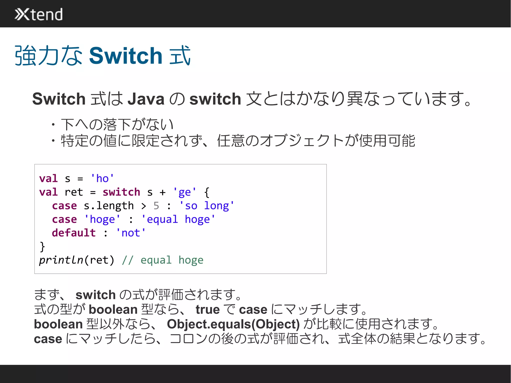 強力な Switch 式
 Switch 式は Java の switch 文とはかなり異なっています。
 　・下への落下がない
 　・特定の値に限定されず、任意のオブジェクトが使用可能

 val s = 'ho'
 val ret = switch s + 'ge' {
   case s.length > 5 : 'so long'
   case 'hoge' : 'equal hoge'
   default : 'not'
 }
 println(ret) // equal hoge


 まず、 switch の式が評価されます。
 式の型が boolean 型なら、 true で case にマッチします。
 boolean 型以外なら、 Object.equals(Object) が比較に使用されます。
 case にマッチしたら、コロンの後の式が評価され、式全体の結果となります。
 