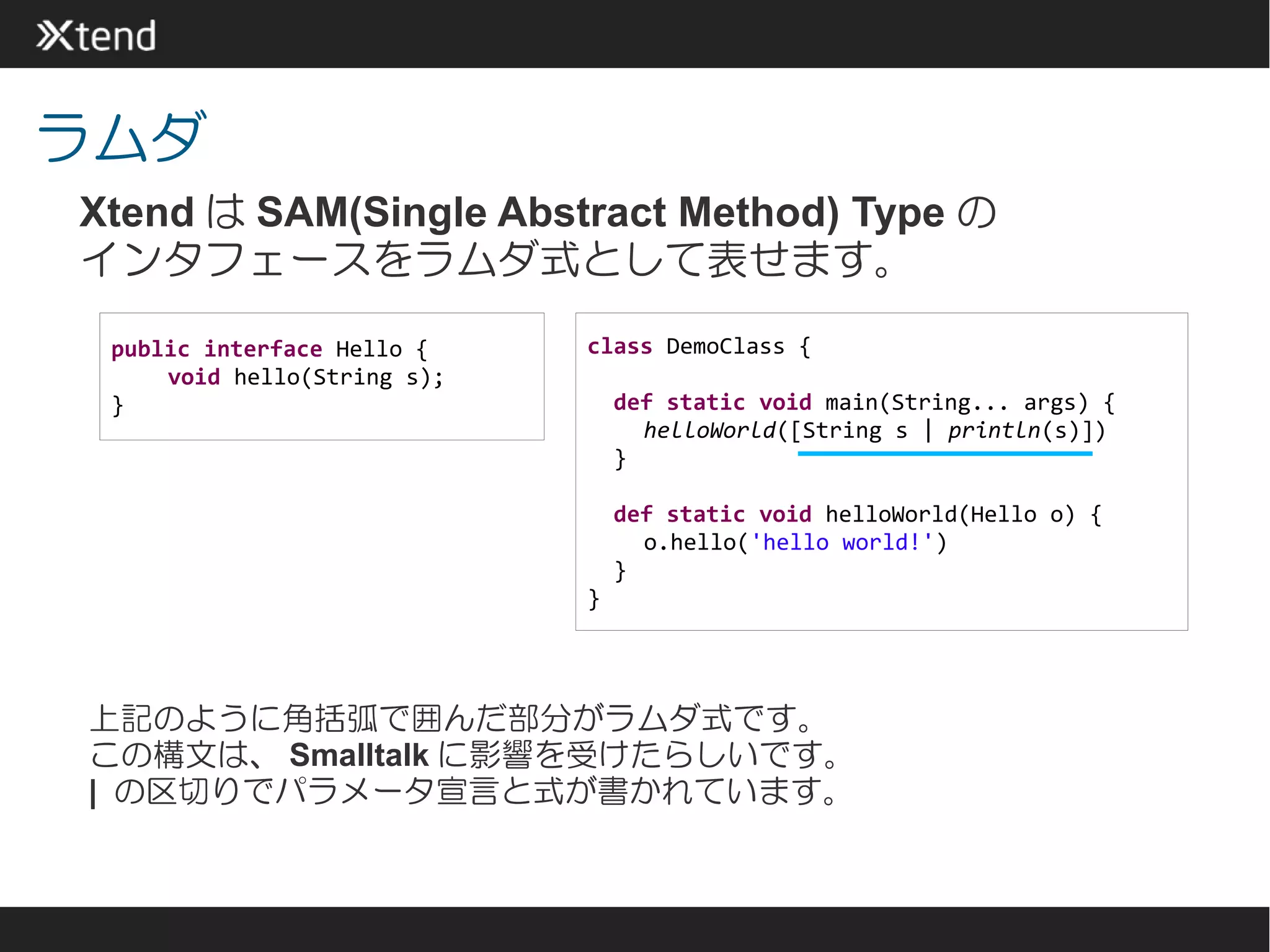 ラムダ
Xtend は SAM(Single Abstract Method) Type の
インタフェースをラムダ式として表せます。
 public interface Hello {    class DemoClass {
     void hello(String s);
 }                               def static void main(String... args) {
                                   helloWorld([String s | println(s)])
                                 }

                                 def static void helloWorld(Hello o) {
                                   o.hello('hello world!')
                                 }
                             }




上記のように角括弧で囲んだ部分がラムダ式です。
この構文は、 Smalltalk に影響を受けたらしいです。
| の区切りでパラメータ宣言と式が書かれています。
 