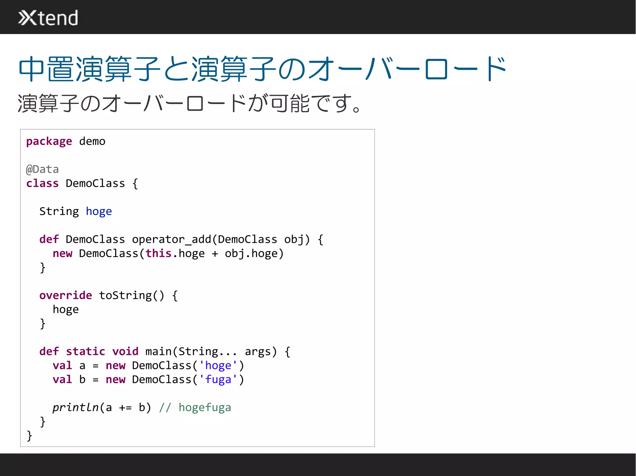 中置演算子と演算子のオーバーロード
演算子のオーバーロードが可能です。
package demo

@Data
class DemoClass {

    String hoge

    def DemoClass operator_add(DemoClass obj) {
      new DemoClass(this.hoge + obj.hoge)
    }

    override toString() {
      hoge
    }

    def static void main(String... args) {
      val a = new DemoClass('hoge')
      val b = new DemoClass('fuga')

        println(a += b) // hogefuga
    }
}
 