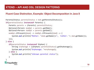 10
Fluent Case Distinction, Example: Object Decomposition in Java 8
ParentalStatus parentalStatus = bob.getParentalStatus();
if(parentalStatus instanceof Parents) {
Parents parents = (Parents) parentalStatus;
Optional<Person> momOpt = parents.getMom();
Optional<Person> dadOpt = parents.getDad();
momOpt.ifPresent((mom) -> dadOpt.ifPresent((dad) -> {
System.out.println("Mother: "+mom.getName()+", Father: "+ dad.getName());
}));
} else {
if(parentalStatus instanceof Orphan) {
String orphanage = ((Orphan) parentalStatus).getOrphanage();
System.out.println("Orphanage: "+orphanage);
} else {
System.out.println("Unknown parental status");
}
}
© Fraunhofer FOKUS
XTEND – API AND DSL DESIGN PATTERNS
 