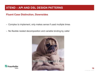 16
Fluent Case Distinction, Downsides
 Complex to implement, only makes sense if used multiple times
 No flexible nested decomposition and variable binding by caller
© Fraunhofer FOKUS
XTEND – API AND DSL DESIGN PATTERNS
 