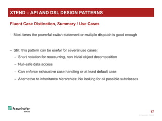 17
Fluent Case Distinction, Summary / Use Cases
 Most times the powerful switch statement or multiple dispatch is good enough
 Still, this pattern can be useful for several use cases:
 Short notation for reoccurring, non trivial object decomposition
 Null-safe data access
 Can enforce exhaustive case handling or at least default case
 Alternative to inheritance hierarchies: No looking for all possible subclasses
© Fraunhofer FOKUS
XTEND – API AND DSL DESIGN PATTERNS
 