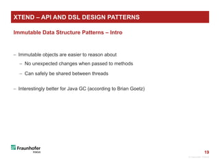 19
Immutable Data Structure Patterns – Intro
 Immutable objects are easier to reason about
 No unexpected changes when passed to methods
 Can safely be shared between threads
 Interestingly better for Java GC (according to Brian Goetz)
© Fraunhofer FOKUS
XTEND – API AND DSL DESIGN PATTERNS
 