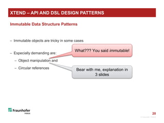 20
Immutable Data Structure Patterns
 Immutable objects are tricky in some cases
 Especially demanding are:
 Object manipulation and
 Circular references
© Fraunhofer FOKUS
XTEND – API AND DSL DESIGN PATTERNS
What??? You said immutable!
Bear with me, explanation in
3 slides
 