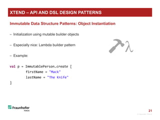 21
Immutable Data Structure Patterns: Object Instantiation
 Initialization using mutable builder objects
 Especially nice: Lambda builder pattern
 Example:
val p = ImmutablePerson.create [
firstName = "Mack"
lastName = "The Knife"
]
© Fraunhofer FOKUS
XTEND – API AND DSL DESIGN PATTERNS
🔨
 