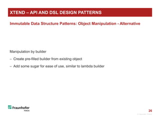 26
Immutable Data Structure Patterns: Object Manipulation - Alternative
Manipulation by builder
 Create pre-filled builder from existing object
 Add some sugar for ease of use, similar to lambda builder
© Fraunhofer FOKUS
XTEND – API AND DSL DESIGN PATTERNS
 