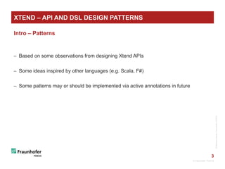 3
XTEND – API AND DSL DESIGN PATTERNS
Intro – Patterns
 Based on some observations from designing Xtend APIs
 Some ideas inspired by other languages (e.g. Scala, F#)
 Some patterns may or should be implemented via active annotations in future
© Fraunhofer FOKUS
©MatthiasHeyde/FraunhoferFOKUS©MatthiasHeyde/FraunhoferFOKUS
 