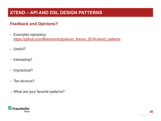 38
Feedback and Opinions?
 Examples repository:
https://github.com/Boereck/eclipsecon_france_2016-xtend_patterns
 Useful?
 Interesting?
 Impractical?
 Too obvious?
 What are your favorite patterns?
© Fraunhofer FOKUS
XTEND – API AND DSL DESIGN PATTERNS
 
