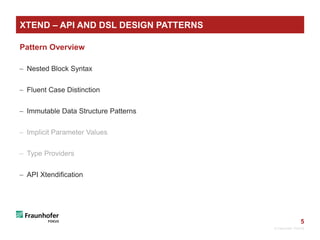 5
XTEND – API AND DSL DESIGN PATTERNS
Pattern Overview
 Nested Block Syntax
 Fluent Case Distinction
 Immutable Data Structure Patterns
 Implicit Parameter Values
 Type Providers
 API Xtendification
© Fraunhofer FOKUS
 