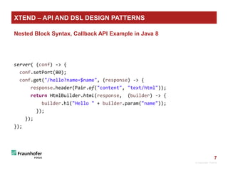 7
Nested Block Syntax, Callback API Example in Java 8
server( (conf) -> {
conf.setPort(80);
conf.get("/hello?name=$name", (response) -> {
response.header(Pair.of("content", "text/html"));
return HtmlBuilder.html(response, (builder) -> {
builder.h1("Hello " + builder.param("name"));
});
});
});
© Fraunhofer FOKUS
XTEND – API AND DSL DESIGN PATTERNS
 