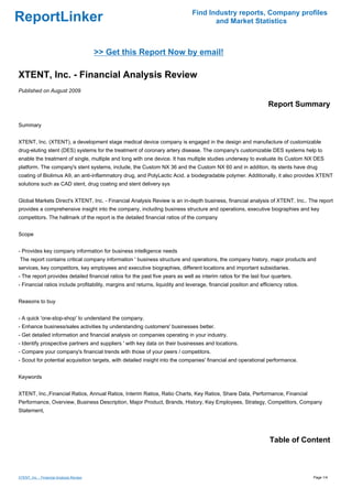 Find Industry reports, Company profiles
ReportLinker                                                                          and Market Statistics



                                          >> Get this Report Now by email!

XTENT, Inc. - Financial Analysis Review
Published on August 2009

                                                                                                                  Report Summary

Summary


XTENT, Inc. (XTENT), a development stage medical device company is engaged in the design and manufacture of customizable
drug-eluting stent (DES) systems for the treatment of coronary artery disease. The company's customizable DES systems help to
enable the treatment of single, multiple and long with one device. It has multiple studies underway to evaluate its Custom NX DES
platform. The company's stent systems, include, the Custom NX 36 and the Custom NX 60 and in addition, its stents have drug
coating of Biolimus A9, an anti-inflammatory drug, and PolyLactic Acid, a biodegradable polymer. Additionally, it also provides XTENT
solutions such as CAD stent, drug coating and stent delivery sys


Global Markets Direct's XTENT, Inc. - Financial Analysis Review is an in-depth business, financial analysis of XTENT, Inc.. The report
provides a comprehensive insight into the company, including business structure and operations, executive biographies and key
competitors. The hallmark of the report is the detailed financial ratios of the company


Scope


- Provides key company information for business intelligence needs
The report contains critical company information ' business structure and operations, the company history, major products and
services, key competitors, key employees and executive biographies, different locations and important subsidiaries.
- The report provides detailed financial ratios for the past five years as well as interim ratios for the last four quarters.
- Financial ratios include profitability, margins and returns, liquidity and leverage, financial position and efficiency ratios.


Reasons to buy


- A quick 'one-stop-shop' to understand the company.
- Enhance business/sales activities by understanding customers' businesses better.
- Get detailed information and financial analysis on companies operating in your industry.
- Identify prospective partners and suppliers ' with key data on their businesses and locations.
- Compare your company's financial trends with those of your peers / competitors.
- Scout for potential acquisition targets, with detailed insight into the companies' financial and operational performance.


Keywords


XTENT, Inc.,Financial Ratios, Annual Ratios, Interim Ratios, Ratio Charts, Key Ratios, Share Data, Performance, Financial
Performance, Overview, Business Description, Major Product, Brands, History, Key Employees, Strategy, Competitors, Company
Statement,




                                                                                                                  Table of Content



XTENT, Inc. - Financial Analysis Review                                                                                            Page 1/4
 