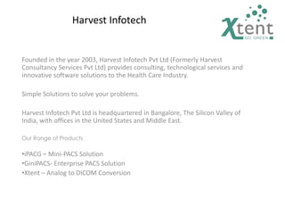 Harvest Infotech
Founded in the year 2003, Harvest Infotech Pvt Ltd (Formerly Harvest
Consultancy Services Pvt Ltd) provides consulting, technological services and
innovative software solutions to the Health Care Industry.
Simple Solutions to solve your problems.
Harvest Infotech Pvt Ltd is headquartered in Bangalore, The Silicon Valley of
India, with offices in the United States and Middle East.
Our Range of Products
•iPACG – Mini-PACS Solution
•GiniPACS- Enterprise PACS Solution
•Xtent – Analog to DICOM Conversion
 