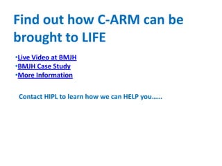 Find out how C-ARM can be
brought to LIFE
•Live Video at BMJH
•BMJH Case Study
•More Information
Contact HIPL to learn how we can HELP you……
 