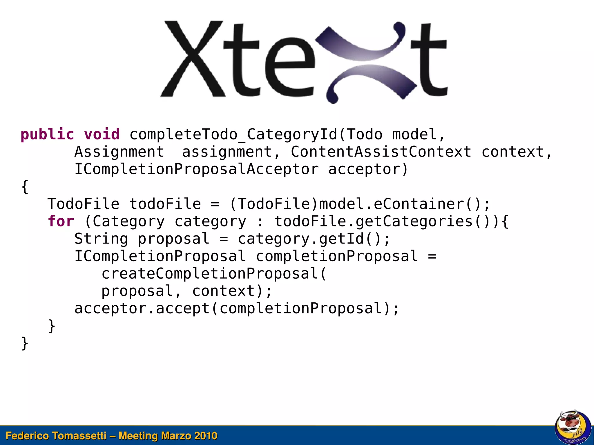 public void completeTodo_CategoryId(Todo model,
        Assignment assignment, ContentAssistContext context,
        ICompletionProposalAcceptor acceptor)
  {
     TodoFile todoFile = (TodoFile)model.eContainer();
     for (Category category : todoFile.getCategories()){
        String proposal = category.getId();
        ICompletionProposal completionProposal =
           createCompletionProposal(
           proposal, context);
        acceptor.accept(completionProposal);
     }
  }



                                            

Federico Tomassetti – Meeting Marzo 2010
 