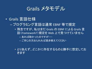 Grails メタモデル
• Grails 言語仕様
 – プログラミング言語は通常 EBNF 等で規定
   • 残念ですが、私はまだ Grails の EBNF による Grails 言
     語（Framework?）規定を Web ...