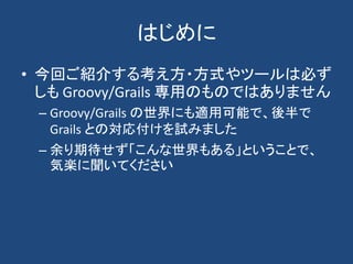 はじめに
• 今回ご紹介する考え方・方式やツールは必ず
  しも Groovy/Grails 専用のものではありません
 – Groovy/Grails の世界にも適用可能で、後半で
   Grails との対応付けを試みました
 – 余り期待...